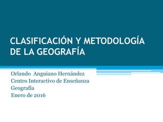 CLASIFICACIÓN Y METODOLOGÍA
DE LA GEOGRAFÍA
Orlando Anguiano Hernández
Centro Interactivo de Enseñanza
Geografía
Enero de 2016
 