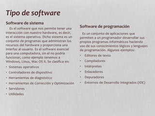 Tipo de software
Es el software que nos permite tener una
interacción con nuestro hardware, es decir,
es el sistema operativo. Dicho sistema es un
conjunto de programas que administran los
recursos del hardware y proporciona una
interfaz al usuario. Es el software esencial
para una computadora, sin el no podría
funcionar, como ejemplo tenemos a
Windows, Linux, Mac OS X. Se clasifica en:
• Sistemas operativos
• Controladores de dispositivo
• Herramientas de diagnóstico
• Herramientas de Corrección y Optimización
• Servidores
• Utilidades
Es un conjunto de aplicaciones que
permiten a un programador desarrollar sus
propios programas informáticos haciendo
uso de sus conocimientos lógicos y lenguajes
de programación. Algunos ejemplos:
• Editores de texto
• Compiladores
• Intérpretes
• Enlazadores
• Depuradores
• Entornos de Desarrollo Integrados (IDE)
Software de sistema
Software de programación
 