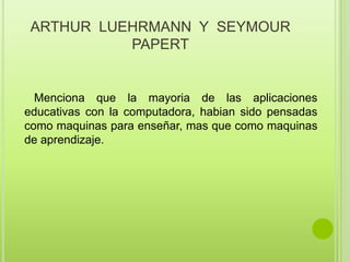 ARTHUR  LUEHRMANN  Y  SEYMOUR PAPERTMencionaque la mayoria de lasaplicacioneseducativas con la computadora, habiansidopensadas como maquinasparaenseñar, mas que como maquinas de aprendizaje.