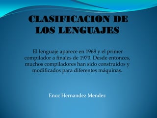 CLASIFICACION DE
  LOS LENGUAJES

   El lenguaje aparece en 1968 y el primer
compilador a finales de 1970. Desde entonces,
muchos compiladores han sido construídos y
   modificados para diferentes máquinas.



          Enoc Hernandez Mendez
 