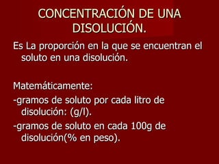CONCENTRACIÓN DE UNA DISOLUCIÓN. Es La proporción en la que se encuentran el soluto en una disolución. Matemáticamente: -gramos de soluto por cada litro de disolución: (g/l). -gramos de soluto en cada 100g de disolución(% en peso). 
