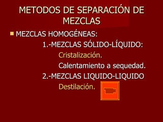 METODOS DE SEPARACIÓN DE MEZCLAS MEZCLAS HOMOGÉNEAS: 1.-MEZCLAS SÓLIDO-LÍQUIDO: Cristalización. Calentamiento a sequedad. 2.-MEZCLAS LIQUIDO-LIQUIDO Destilación. 