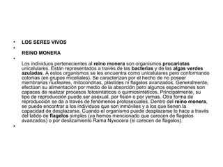 LOS SERES VIVOS  REINO MONERA  Los individuos pertenecientes al  reino monera  son organismos  procariotas  unicelulares. Están representados a través de las  bacterias  y de las  algas verdes azuladas . A estos organismos se les encuentra como unicelulares pero conformando colonias (en grupos miceliales). Se caracterizan por el hecho de no poseer membranas nucleares, mitocondrias, plástides ni flagelos avanzados. Generalmente, efectúan su alimentación por medio de la absorción pero algunos especimenes son capaces de realizar procesos fotosintéticos o quimiosintéticos. Principalmente, su tipo de reproducción puede ser asexual, por fisión o por yemas. Otra forma de reproducción se da a través de fenómenos protosexuales. Dentro del  reino monera , se puede encontrar a los individuos que son inmóviles y a los que tienen la capacidad de desplazarse. Cuando el organismo puede desplazarse lo hace a través del latido de  flagelos  simples (ya hemos mencionado que carecen de flagelos avanzados) o por deslizamiento Rama Nyxocera (si carecen de flagelos). 