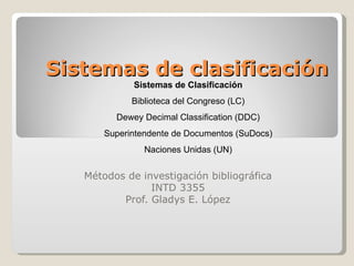 Sistemas de clasificación Métodos de investigación bibliográfica INTD 3355 Prof. Gladys E. López Sistemas de Clasificación Biblioteca del Congreso (LC) Dewey Decimal Classification (DDC) Superintendente de Documentos (SuDocs) Naciones Unidas (UN) 