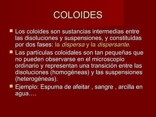 CCOOLLOOIIDDEESS 
 LLooss ccoollooiiddeess ssoonn ssuussttaanncciiaass iinntteerrmmeeddiiaass eennttrree 
llaass ddiissoolluucciioonneess yy ssuussppeennssiioonneess,, yy ccoonnssttiittuuiiddaass 
ppoorr ddooss ffaasseess:: llaa ddiissppeerrssaa yy llaa ddiissppeerrssaannttee.. 
 LLaass ppaarrttííccuullaass ccoollooiiddaalleess ssoonn ttaann ppeeqquueeññaass qquuee 
nnoo ppuueeddeenn oobbsseerrvvaarrssee eenn eell mmiiccrroossccooppiioo 
oorrddiinnaarriioo yy rreepprreesseennttaann uunnaa ttrraannssiicciióónn eennttrree llaass 
ddiissoolluucciioonneess ((hhoommooggéénneeaass)) yy llaass ssuussppeennssiioonneess 
((hheetteerrooggéénneeaass)).. 
 EEjjeemmpplloo:: EEssppuummaa ddee aaffeeiittaarr ,, ssaannggrree ,, aarrcciillllaa eenn 
aagguuaa…….. 
 