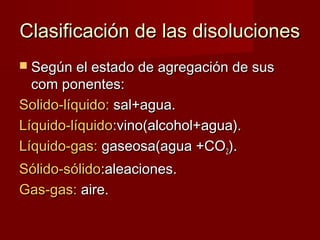 CCllaassiiffiiccaacciióónn ddee llaass ddiissoolluucciioonneess 
 SSeeggúúnn eell eessttaaddoo ddee aaggrreeggaacciióónn ddee ssuuss 
ccoomm ppoonneenntteess:: 
SSoolliiddoo--llííqquuiiddoo:: ssaall++aagguuaa.. 
LLííqquuiiddoo--llííqquuiiddoo::vviinnoo((aallccoohhooll++aagguuaa)).. 
LLííqquuiiddoo--ggaass:: ggaasseeoossaa((aagguuaa ++CCOO22)).. 
SSóólliiddoo--ssóólliiddoo::aalleeaacciioonneess.. 
GGaass--ggaass:: aaiirree.. 
 