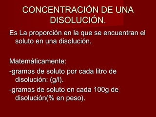 CCOONNCCEENNTTRRAACCIIÓÓNN DDEE UUNNAA 
DDIISSOOLLUUCCIIÓÓNN.. 
EEss LLaa pprrooppoorrcciióónn eenn llaa qquuee ssee eennccuueennttrraann eell 
ssoolluuttoo eenn uunnaa ddiissoolluucciióónn.. 
MMaatteemmááttiiccaammeennttee:: 
--ggrraammooss ddee ssoolluuttoo ppoorr ccaaddaa lliittrroo ddee 
ddiissoolluucciióónn:: ((gg//ll)).. 
--ggrraammooss ddee ssoolluuttoo eenn ccaaddaa 110000gg ddee 
ddiissoolluucciióónn((%% eenn ppeessoo)).. 
 