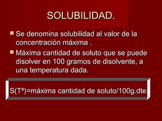 SSOOLLUUBBIILLIIDDAADD.. 
 SSee ddeennoommiinnaa ssoolluubbiilliiddaadd aall vvaalloorr ddee llaa 
ccoonncceennttrraacciióónn mmááxxiimmaa .. 
 MMááxxiimmaa ccaannttiiddaadd ddee ssoolluuttoo qquuee ssee ppuueeddee 
ddiissoollvveerr eenn 110000 ggrraammooss ddee ddiissoollvveennttee,, aa 
uunnaa tteemmppeerraattuurraa ddaaddaa.. 
SS((TTª))==mmááxxiimmaa ccaannttiiddaadd ddee ssoolluuttoo//110000gg..ddttee.. 
 