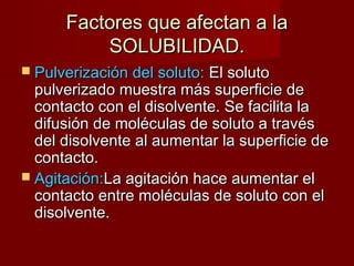 Factores qquuee aaffeeccttaann aa llaa 
SSOOLLUUBBIILLIIDDAADD.. 
 PPuullvveerriizzaacciióónn ddeell ssoolluuttoo:: EEll ssoolluuttoo 
ppuullvveerriizzaaddoo mmuueessttrraa mmááss ssuuppeerrffiicciiee ddee 
ccoonnttaaccttoo ccoonn eell ddiissoollvveennttee.. SSee ffaacciilliittaa llaa 
ddiiffuussiióónn ddee mmoollééccuullaass ddee ssoolluuttoo aa ttrraavvééss 
ddeell ddiissoollvveennttee aall aauummeennttaarr llaa ssuuppeerrffiicciiee ddee 
ccoonnttaaccttoo.. 
 AAggiittaacciióónn::LLaa aaggiittaacciióónn hhaaccee aauummeennttaarr eell 
ccoonnttaaccttoo eennttrree mmoollééccuullaass ddee ssoolluuttoo ccoonn eell 
ddiissoollvveennttee.. 
 