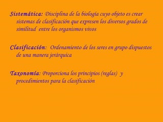 Sistemática: Disciplina de la biología cuyo objeto es crear 
sistemas de clasificación que expresen los diversos grados de 
similitud entre los organismos vivos 
Clasificación: Ordenamiento de los seres en grupo dispuestos 
de una manera jerárquica 
Taxonomía: Proporciona los principios (reglas) y 
procedimientos para la clasificación 
 
