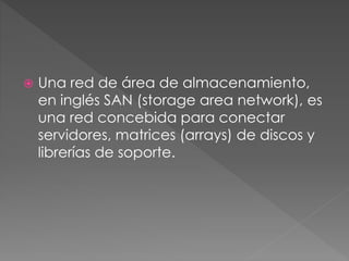  Una red de área de almacenamiento,
en inglés SAN (storage area network), es
una red concebida para conectar
servidores, matrices (arrays) de discos y
librerías de soporte.
 