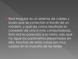  Red irregular es un sistema de cables y
buses que se conectan a través de un
módem, y que da como resultado la
conexión de una o más computadoras.
Esta red es parecida a la mixta, solo que
no sigue los parámetros presentados en
ella. Muchos de estos casos son muy
usados en la mayoría de las redes
 