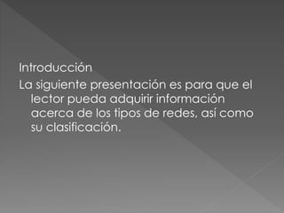 Introducción
La siguiente presentación es para que el
lector pueda adquirir información
acerca de los tipos de redes, así como
su clasificación.
 