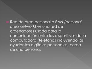  Red de área personal o PAN (personal
area network) es una red de
ordenadores usada para la
comunicación entre los dispositivos de la
computadora (teléfonos incluyendo las
ayudantes digitales personales) cerca
de una persona.
 