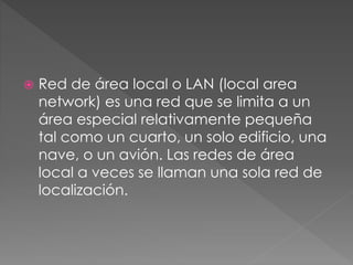  Red de área local o LAN (local area
network) es una red que se limita a un
área especial relativamente pequeña
tal como un cuarto, un solo edificio, una
nave, o un avión. Las redes de área
local a veces se llaman una sola red de
localización.
 