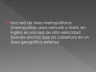  Una red de área metropolitana
(metropolitan area network o MAN, en
inglés) es una red de alta velocidad
(banda ancha) que da cobertura en un
área geográfica extensa
 