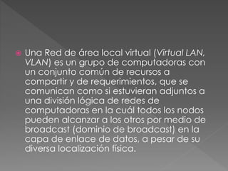  Una Red de área local virtual (Virtual LAN,
VLAN) es un grupo de computadoras con
un conjunto común de recursos a
compartir y de requerimientos, que se
comunican como si estuvieran adjuntos a
una división lógica de redes de
computadoras en la cuál todos los nodos
pueden alcanzar a los otros por medio de
broadcast (dominio de broadcast) en la
capa de enlace de datos, a pesar de su
diversa localización física.
 
