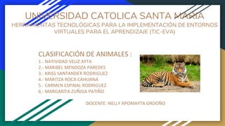 UNIVERSIDAD CATOLICA SANTA MARIA
HERRAMIENTAS TECNOLÓGICAS PARA LA IMPLEMENTACIÓN DE ENTORNOS
VIRTUALES PARA EL APRENDIZAJE (TIC-EVA)
CLASIFICACIÓN DE ANIMALES :
1.- NATIVIDAD VELIZ AYTA
2.- MARIBEL MENDOZA PAREDES
3.- KRISS SANTANDER RODRIGUEZ
4.- MARITZA ROCA CAHUANA
5.- CARMEN ESPINAL RODRIGUEZ
6.- MARGARITA ZUÑIGA PATIÑO
DOCENTE: NELLY APOMAYTA ORDOÑO
 