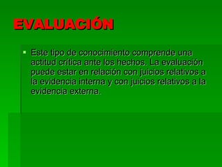 EVALUACIÓN Este tipo de conocimiento comprende una actitud crítica ante los hechos. La evaluación puede estar en relación con juicios relativos a la evidencia interna y con juicios relativos a la evidencia externa. 