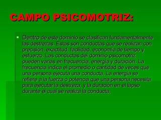 CAMPO PSICOMOTRIZ: Dentro  de este dominio se clasifican fundamentalmente las destrezas. Estas son conductas que se realizan con precisión, exactitud, facilidad, economía de tiempo y esfuerzo. Las conductas del dominio psicomotriz pueden varias en frecuencia, energía y duración. La frecuencia indica el promedio o cantidad de veces que una persona ejecuta una conducta. La energía se refiere a la fuerza o potencia que una persona necesita para ejecutar la destreza, y la duración en el lapso durante el cual se realiza la conducta. 