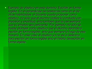 Ejemplo de objetivo en este dominio: Escribir en forma legible. En el aprendizaje de destrezas como en el de otras habilidades, el docente puede proponer como objetivo, no sólo que el alumno realice la conducta con precisión y exactitud, sino también que la use siempre que su empleo sea pertinente. Por ejemplo, no sólo se puede plantear como objetivo que el alumno aprenda a escribir en forma legible, sino que siempre lo haga de esa manera. En este caso el objetivo ya no es la destreza para escribir en forma legible sino el hábito de escribir en forma legible. 