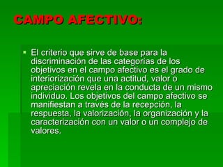 CAMPO AFECTIVO:  El criterio que sirve de base para la discriminación de las categorías de los objetivos en el campo afectivo es el grado de interiorización que una actitud, valor o apreciación revela en la conducta de un mismo individuo. Los objetivos del campo afectivo se manifiestan a través de la recepción, la respuesta, la valorización, la organización y la caracterización con un valor o un complejo de valores.  