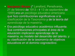 Benjamin Bloom  (*  Lansford ,  Pensilvania ,  21 de febrero  de  1913  - †  13 de septiembre  de  1999 ) era un  psicólogo   educativo   americano  que hizo contribuciones significativas a la  clasificación de la Taxonomía  y de la teoría del  aprendizaje de la maestría . Era psicólogo educativo académico influyente. Sus contribuciones principales al área de la educación implicaron aprendizaje de la maestría, su modelo del desarrollo del talento, y su clasificación de la taxonomía de objetivos educativos en el dominio cognoscitivo. 