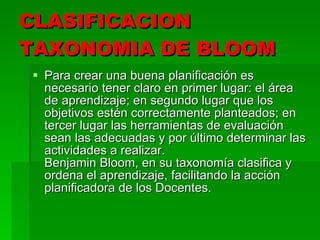CLASIFICACION TAXONOMIA DE BLOOM  Para crear una buena planificación es necesario tener claro en primer lugar: el área de aprendizaje; en segundo lugar que los objetivos estén correctamente planteados; en tercer lugar las herramientas de evaluación sean las adecuadas y por último determinar las actividades a realizar. Benjamin Bloom, en su taxonomía clasifica y ordena el aprendizaje, facilitando la acción planificadora de los Docentes. 