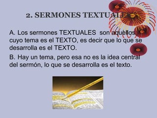2. SERMONES TEXTUALES
A.     Los sermones TEXTUALES son aquellos
cuyo tema es el TEXTO, es decir que lo que se
desarrolla es el TEXTO.
B.     Hay un tema, pero esa no es la idea central
del sermón, lo que se desarrolla es el texto.
 