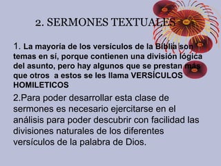 1. La mayoría de los versículos de la Biblia son
temas en sí, porque contienen una división lógica
del asunto, pero hay algunos que se prestan más
que otros a estos se les llama VERSÍCULOS
HOMILETICOS
2.Para poder desarrollar esta clase de
sermones es necesario ejercitarse en el
análisis para poder descubrir con facilidad las
divisiones naturales de los diferentes
versículos de la palabra de Dios.
2. SERMONES TEXTUALES
 
