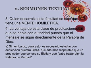 3. Quien desarrolla esta facultad se dice que
tiene una MENTE HOMILETICA.
4. La ventaja de esta clase de predicaciones es
que se habla con autoridad puesto que el
mensaje se sigue directamente de la Palabra de
Dios.
a) Sin embargo, para esto, es necesario estudiar con
dedicación nuestra Biblia. b) Nada más respetable que un
predicador que conoce su Biblia y que "sabe trazar bien la
Palabra de Verdad".
2. SERMONES TEXTUALES
 