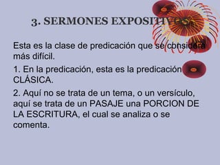 3. SERMONES EXPOSITIVOS
Esta es la clase de predicación que se considera
más difícil.
1. En la predicación, esta es la predicación
CLÁSICA.
2. Aquí no se trata de un tema, o un versículo,
aquí se trata de un PASAJE una PORCION DE
LA ESCRITURA, el cual se analiza o se
comenta.
 