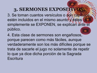 3. SERMONES EXPOSITIVOS
3. Se toman cuantos versículos o aun capítulos
estén incluidos en el mismo asunto y estos
simplemente se EXPONEN, se explican ante el
público.
4. Esta clase de sermones son engañosos,
porque parecen como más fáciles, aunque
verdaderamente son los más difíciles porque se
trata de sacarle el jugo no solamente de repetir
lo que ya dice dicha porción de la Sagrada
Escritura
 
