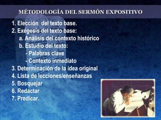 MÉTODOLOGÍA DEL SERMÓN EXPOSITIVOMÉTODOLOGÍA DEL SERMÓN EXPOSITIVO
1. Elección del texto base.
2. Exégesis del texto base:
a. Análisis del contexto histórico
b. Estudio del texto:
- Palabras clave
- Contexto inmediato
3. Determinación de la idea original
4. Lista de lecciones/enseñanzas
5. Bosquejar
6. Redactar
7. Predicar.
 