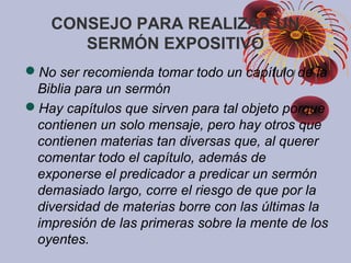 CONSEJO PARA REALIZAR UN
SERMÓN EXPOSITIVO
No ser recomienda tomar todo un capítulo de la
Biblia para un sermón
Hay capítulos que sirven para tal objeto porque
contienen un solo mensaje, pero hay otros que
contienen materias tan diversas que, al querer
comentar todo el capítulo, además de
exponerse el predicador a predicar un sermón
demasiado largo, corre el riesgo de que por la
diversidad de materias borre con las últimas la
impresión de las primeras sobre la mente de los
oyentes.
 