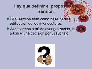 Hay que definir el propósito del
sermón
Si el sermón será como base para la
edificación de los interlocutores
Si el sermón será de evangelización, llevarlos
a tomar una decisión por Jesucristo
 
