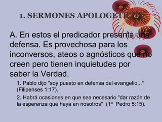 1. SERMONES APOLOGETICOS
A. En estos el predicador presenta una
defensa. Es provechosa para los
inconversos, ateos o agnósticos que no
creen pero tienen inquietudes por
saber la Verdad.
1. Pablo dijo "soy puesto en defensa del evangelio..."
(Filipenses 1:17).
2. Habrá ocasiones en que sea necesario "dar razón de
la esperanza que haya en nosotros" (1ª Pedro 5:15).
 