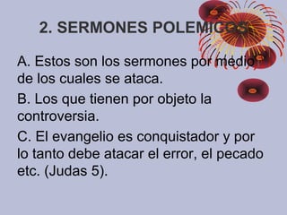 2. SERMONES POLEMICOS
A. Estos son los sermones por medio
de los cuales se ataca.
B. Los que tienen por objeto la
controversia.
C. El evangelio es conquistador y por
lo tanto debe atacar el error, el pecado
etc. (Judas 5).
 