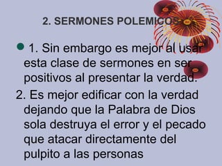 2. SERMONES POLEMICOS
1. Sin embargo es mejor al usar
esta clase de sermones en ser
positivos al presentar la verdad.
2. Es mejor edificar con la verdad
dejando que la Palabra de Dios
sola destruya el error y el pecado
que atacar directamente del
pulpito a las personas
 