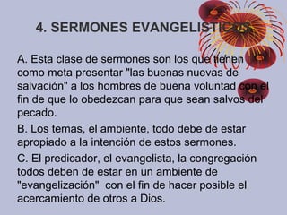 4. SERMONES EVANGELISTICOS
A. Esta clase de sermones son los que tienen
como meta presentar "las buenas nuevas de
salvación" a los hombres de buena voluntad con el
fin de que lo obedezcan para que sean salvos del
pecado.
B. Los temas, el ambiente, todo debe de estar
apropiado a la intención de estos sermones.
C. El predicador, el evangelista, la congregación
todos deben de estar en un ambiente de
"evangelización" con el fin de hacer posible el
acercamiento de otros a Dios.
 