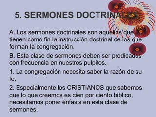 5. SERMONES DOCTRINALES:
A. Los sermones doctrinales son aquellos que
tienen como fin la instrucción doctrinal de los que
forman la congregación.
B. Esta clase de sermones deben ser predicados
con frecuencia en nuestros pulpitos.
1. La congregación necesita saber la razón de su
fe.
2. Especialmente los CRISTIANOS que sabemos
que lo que creemos es cien por ciento bíblico,
necesitamos poner énfasis en esta clase de
sermones.
 