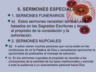 6. SERMONES ESPECIALES
1. SERMONES FUNERARIOS
a) Estos sermones necesitan también estar
basados en las Sagradas Escrituras y tienen
el propósito de la consolación y la
exhortación.
2. SERMONES NUPCIALES:
a) A estos vienen muchas personas que nunca están en las
condiciones de oír la Palabra de Dios y necesitamos aprovechar la
oportunidad de predicarles el mensaje de salvación.
 b) En los sermones nupciales el propósito es recordar a los
contrayentes de la santidad de los lazos matrimoniales y exhortar
a toda la audiencia a un acercamiento personal hacia Dios.
 