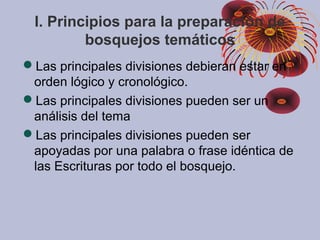 I. Principios para la preparación de
bosquejos temáticos
Las principales divisiones debieran estar en
orden lógico y cronológico.
Las principales divisiones pueden ser un
análisis del tema
Las principales divisiones pueden ser
apoyadas por una palabra o frase idéntica de
las Escrituras por todo el bosquejo.
 