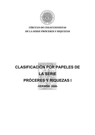 CÍRCULO DE COLECCIONISTAS
    DE LA SERIE PRÓCERES Y RIQUEZAS




CLASIFICACIÓN POR PAPELES DE
             LA SERIE
   PRÓCERES Y RIQUEZAS I
            -VERSIÓN 2008-
 