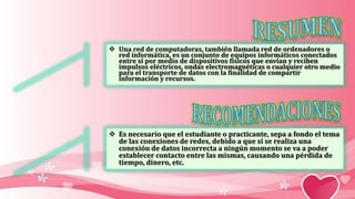  Una red de computadoras, también llamada red de ordenadores o
red informática, es un conjunto de equipos informáticos conectados
entre sí por medio de dispositivos físicos que envían y reciben
impulsos eléctricos, ondas electromagnéticas o cualquier otro medio
para el transporte de datos con la finalidad de compartir
información y recursos.
 Es necesario que el estudiante o practicante, sepa a fondo el tema
de las conexiones de redes, debido a que si se realiza una
conexión de datos incorrecta a ningún momento se va a poder
establecer contacto entre las mismas, causando una pérdida de
tiempo, dinero, etc.
 