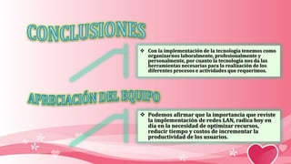  Con la implementación de la tecnología tenemos como
organizarnos laboralmente, profesionalmente y
personalmente, por cuanto la tecnología nos da las
herramientas necesarias para la realización de los
diferentes procesos e actividades que requerimos.
 Podemos afirmar que la importancia que reviste
la implementación de redes LAN, radica hoy en
día en la necesidad de optimizar recursos,
reducir tiempo y costos de incrementar la
productividad de los usuarios.
 