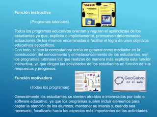 Función instructiva
(Programas tutoriales).
Todos los programas educativos orientan y regulan el aprendizaje de los
estudiantes ya que, explícita o implícitamente, promueven determinadas
actuaciones de los mismos encaminadas a facilitar el logro de unos objetivos
educativos específicos.
Con todo, si bien la computadora actúa en general como mediador en la
construcción del conocimiento y el metaconocimiento de los estudiantes, son
los programas tutoriales los que realizan de manera más explícita esta función
instructiva, ya que dirigen las actividades de los estudiantes en función de sus
respuestas y progresos.
Función motivadora
(Todos los programas).
Generalmente los estudiantes se sienten atraídos e interesados por todo el
software educativo, ya que los programas suelen incluir elementos para
captar la atención de los alumnos, mantener su interés y, cuando sea
necesario, focalizarlo hacia los aspectos más importantes de las actividades.
 