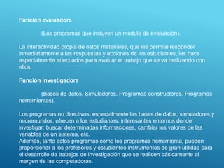 Función evaluadora
(Los programas que incluyen un módulo de evaluación).
La interactividad propia de estos materiales, que les permite responder
inmediatamente a las respuestas y acciones de los estudiantes, les hace
especialmente adecuados para evaluar el trabajo que se va realizando con
ellos.
Función investigadora
(Bases de datos. Simuladores. Programas constructores. Programas
herramientas).
Los programas no directivos, especialmente las bases de datos, simuladores y
micromundos, ofrecen a los estudiantes, interesantes entornos donde
investigar: buscar determinadas informaciones, cambiar los valores de las
variables de un sistema, etc.
Además, tanto estos programas como los programas herramienta, pueden
proporcionar a los profesores y estudiantes instrumentos de gran utilidad para
el desarrollo de trabajos de investigación que se realicen básicamente al
margen de las computadoras.
 