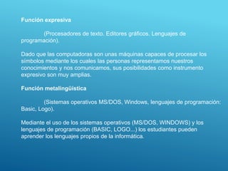 Función expresiva
(Procesadores de texto. Editores gráficos. Lenguajes de
programación).
Dado que las computadoras son unas máquinas capaces de procesar los
símbolos mediante los cuales las personas representamos nuestros
conocimientos y nos comunicamos, sus posibilidades como instrumento
expresivo son muy amplias.
Función metalingüística
(Sistemas operativos MS/DOS, Windows, lenguajes de programación:
Basic, Logo).
Mediante el uso de los sistemas operativos (MS/DOS, WINDOWS) y los
lenguajes de programación (BASIC, LOGO...) los estudiantes pueden
aprender los lenguajes propios de la informática.
 