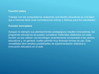 Función lúdica
Trabajar con las computadoras realizando actividades educativas es una labor
que a menudo tiene unas connotaciones lúdicas y festivas para los estudiantes.
Función innovadora
Aunque no siempre sus planteamientos pedagógicos resulten innovadores, los
programas educativos se pueden considerar materiales didácticos con esta
función ya que utilizan una tecnología recientemente incorporada a los centros
educativos y, en general, suelen permitir muy diversas formas de uso. Esta
versatilidad abre amplias posibilidades de experimentación didáctica e
innovación educativa en el aula.
 